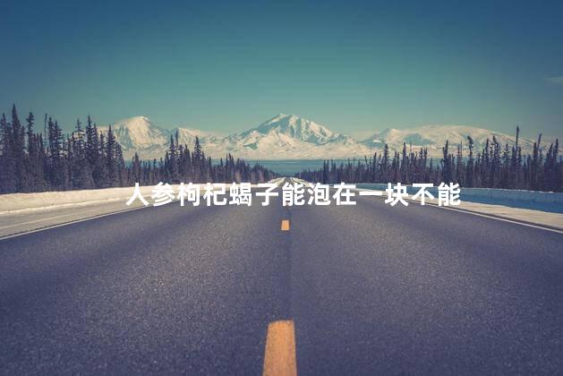 人参枸杞蝎子能泡在一块不能