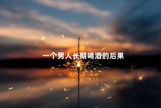 一个男人长期喝酒的后果