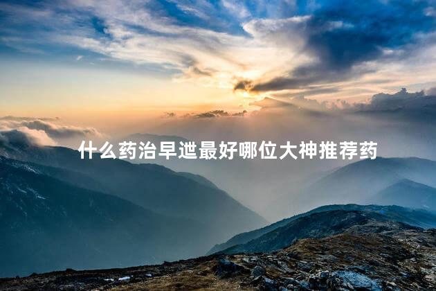 什么药治早迣最好哪位大神推荐药