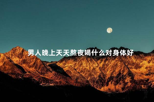 男人晚上天天熬夜喝什么对身体好
